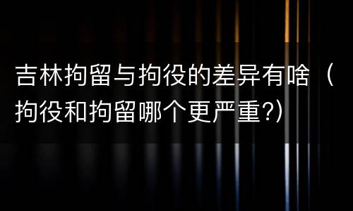 吉林拘留与拘役的差异有啥（拘役和拘留哪个更严重?）