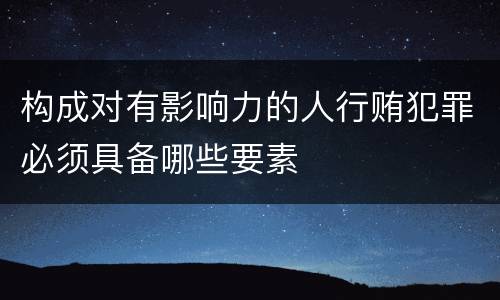 构成对有影响力的人行贿犯罪必须具备哪些要素