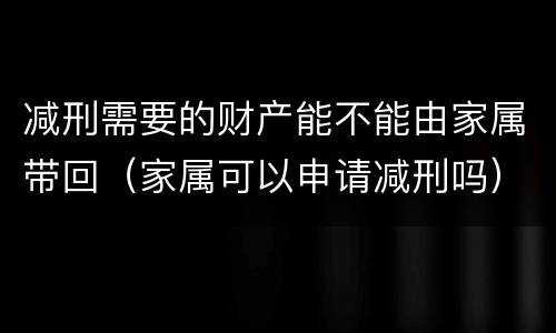 减刑需要的财产能不能由家属带回（家属可以申请减刑吗）
