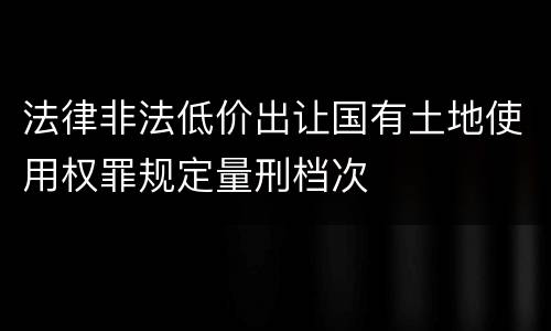 法律非法低价出让国有土地使用权罪规定量刑档次