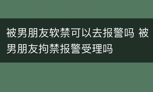 被男朋友软禁可以去报警吗 被男朋友拘禁报警受理吗