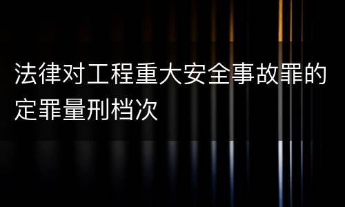 法律对工程重大安全事故罪的定罪量刑档次