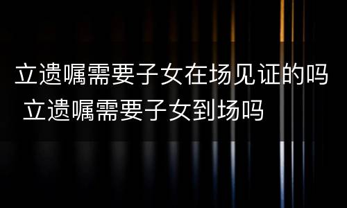立遗嘱需要子女在场见证的吗 立遗嘱需要子女到场吗