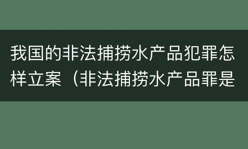 我国的非法捕捞水产品犯罪怎样立案（非法捕捞水产品罪是行为犯吗）