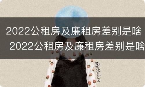 2022公租房及廉租房差别是啥 2022公租房及廉租房差别是啥呀