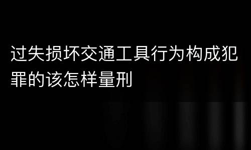 过失损坏交通工具行为构成犯罪的该怎样量刑