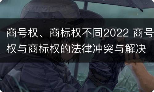 商号权、商标权不同2022 商号权与商标权的法律冲突与解决