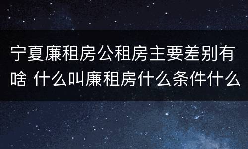 宁夏廉租房公租房主要差别有啥 什么叫廉租房什么条件什么叫公租房