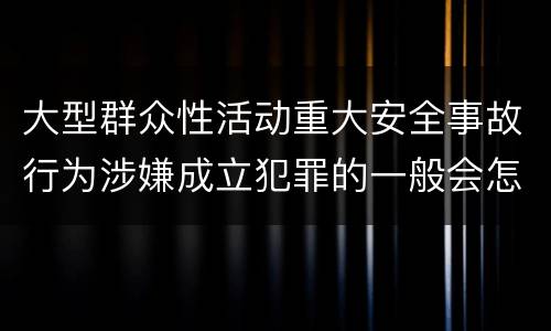 大型群众性活动重大安全事故行为涉嫌成立犯罪的一般会怎样判处