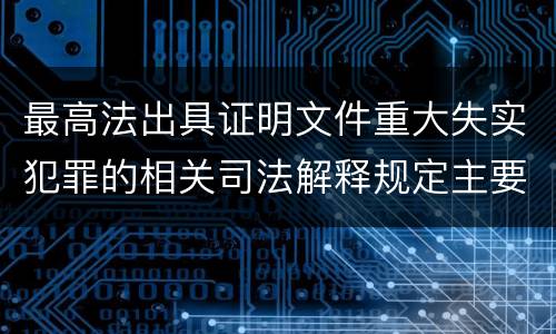 最高法出具证明文件重大失实犯罪的相关司法解释规定主要内容有哪些