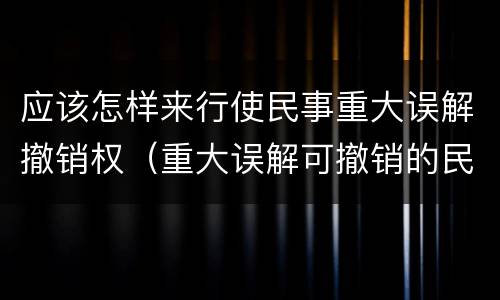 应该怎样来行使民事重大误解撤销权（重大误解可撤销的民事法律行为）