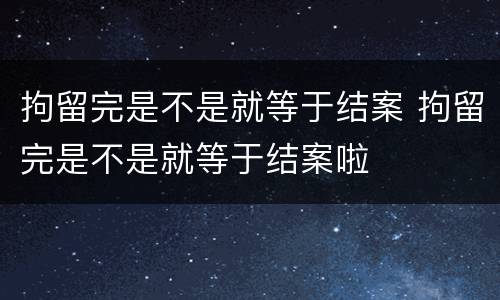 拘留完是不是就等于结案 拘留完是不是就等于结案啦