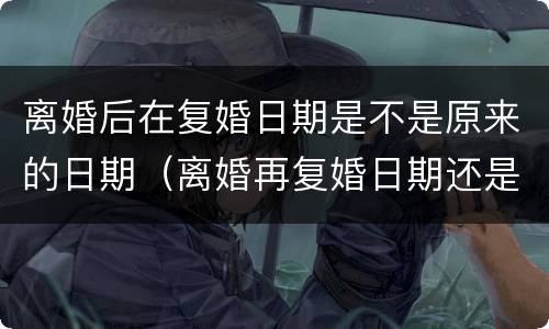 离婚后在复婚日期是不是原来的日期（离婚再复婚日期还是跟之前的一样吗?）