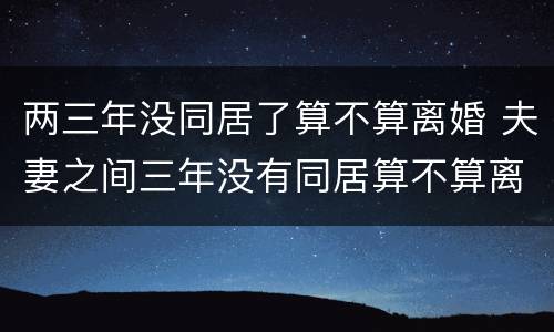 两三年没同居了算不算离婚 夫妻之间三年没有同居算不算离婚?