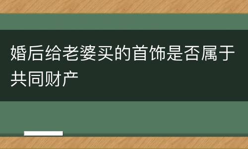 婚后给老婆买的首饰是否属于共同财产