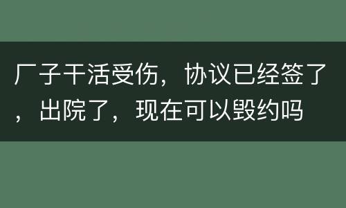 厂子干活受伤，协议已经签了，出院了，现在可以毁约吗