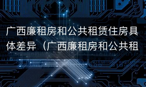 广西廉租房和公共租赁住房具体差异（广西廉租房和公共租赁住房具体差异在哪）