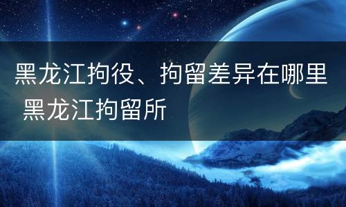 黑龙江拘役、拘留差异在哪里 黑龙江拘留所