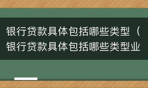 银行贷款具体包括哪些类型（银行贷款具体包括哪些类型业务）