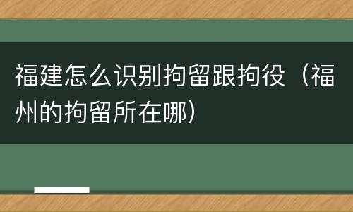 福建怎么识别拘留跟拘役（福州的拘留所在哪）