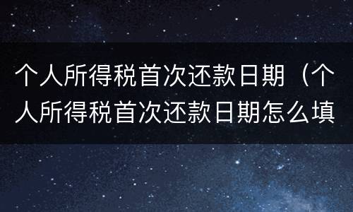 个人所得税首次还款日期（个人所得税首次还款日期怎么填）