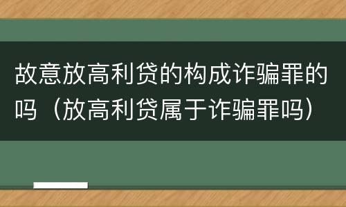 故意放高利贷的构成诈骗罪的吗（放高利贷属于诈骗罪吗）