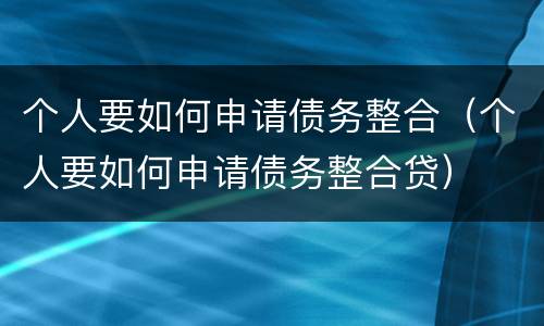 个人要如何申请债务整合（个人要如何申请债务整合贷）