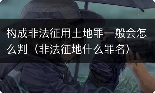 构成非法征用土地罪一般会怎么判（非法征地什么罪名）
