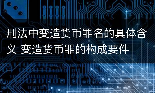 刑法中变造货币罪名的具体含义 变造货币罪的构成要件