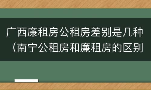 广西廉租房公租房差别是几种（南宁公租房和廉租房的区别）
