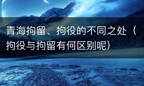 青海拘留、拘役的不同之处（拘役与拘留有何区别呢）