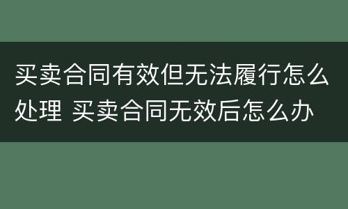 买卖合同有效但无法履行怎么处理 买卖合同无效后怎么办
