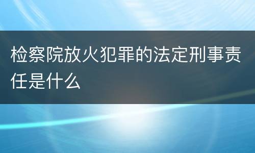 检察院放火犯罪的法定刑事责任是什么