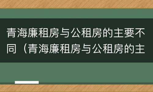 青海廉租房与公租房的主要不同（青海廉租房与公租房的主要不同在哪里）