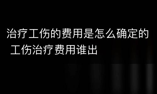 治疗工伤的费用是怎么确定的 工伤治疗费用谁出