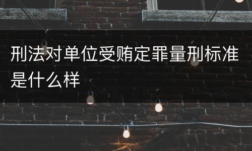 刑法对单位受贿定罪量刑标准是什么样