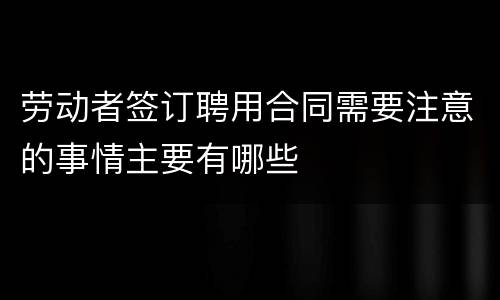 劳动者签订聘用合同需要注意的事情主要有哪些