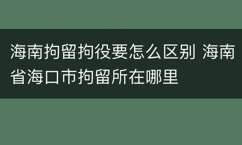 海南拘留拘役要怎么区别 海南省海口市拘留所在哪里