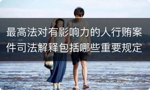 最高法对有影响力的人行贿案件司法解释包括哪些重要规定