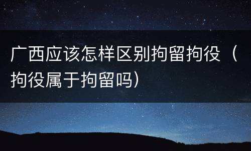 广西应该怎样区别拘留拘役（拘役属于拘留吗）