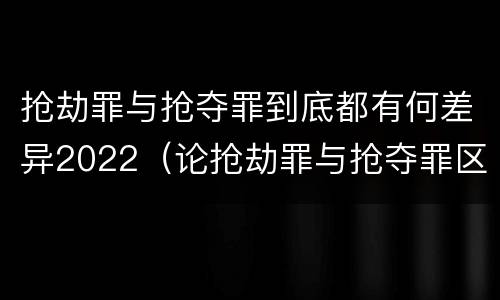 抢劫罪与抢夺罪到底都有何差异2022（论抢劫罪与抢夺罪区别）