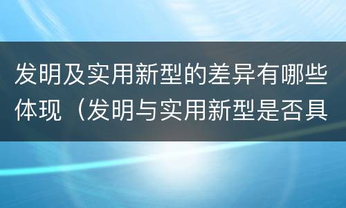 发明及实用新型的差异有哪些体现（发明与实用新型是否具有实用性）