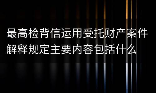 最高检背信运用受托财产案件解释规定主要内容包括什么