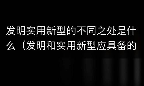 发明实用新型的不同之处是什么（发明和实用新型应具备的条件）