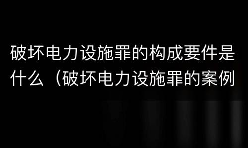 破坏电力设施罪的构成要件是什么（破坏电力设施罪的案例）