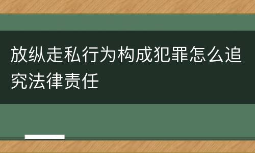 放纵走私行为构成犯罪怎么追究法律责任