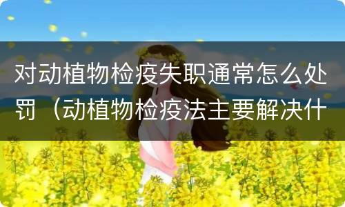 对动植物检疫失职通常怎么处罚（动植物检疫法主要解决什么问题?）