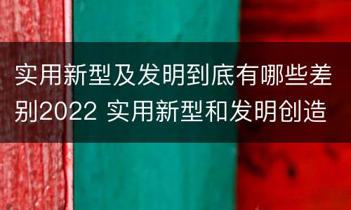 实用新型及发明到底有哪些差别2022 实用新型和发明创造