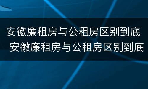 安徽廉租房与公租房区别到底 安徽廉租房与公租房区别到底是什么