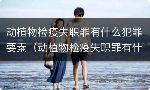 动植物检疫失职罪有什么犯罪要素（动植物检疫失职罪有什么犯罪要素可以判刑）
